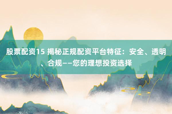 股票配资15 揭秘正规配资平台特征：安全、透明、合规——您的理想投资选择
