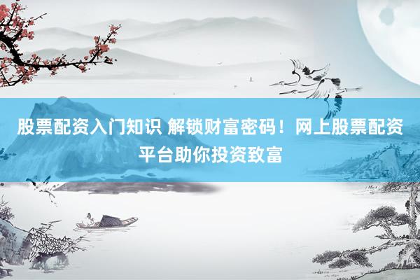 股票配资入门知识 解锁财富密码！网上股票配资平台助你投资致富