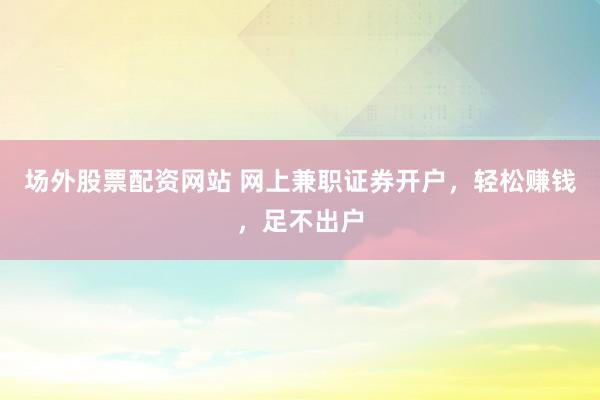 场外股票配资网站 网上兼职证券开户，轻松赚钱，足不出户