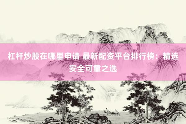 杠杆炒股在哪里申请 最新配资平台排行榜：精选安全可靠之选