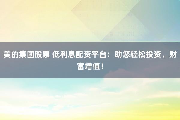 美的集团股票 低利息配资平台：助您轻松投资，财富增值！