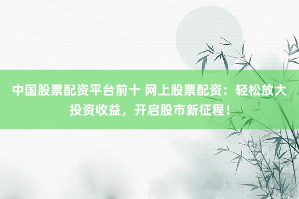 中国股票配资平台前十 网上股票配资：轻松放大投资收益，开启股市新征程！