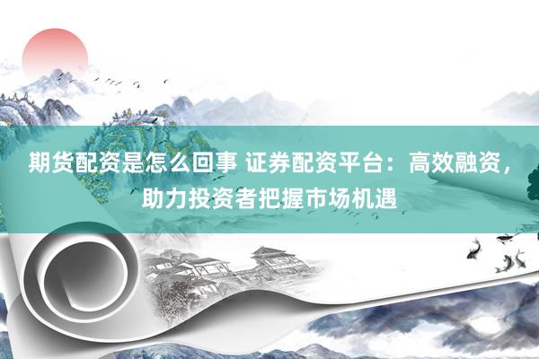 期货配资是怎么回事 证券配资平台：高效融资，助力投资者把握市场机遇