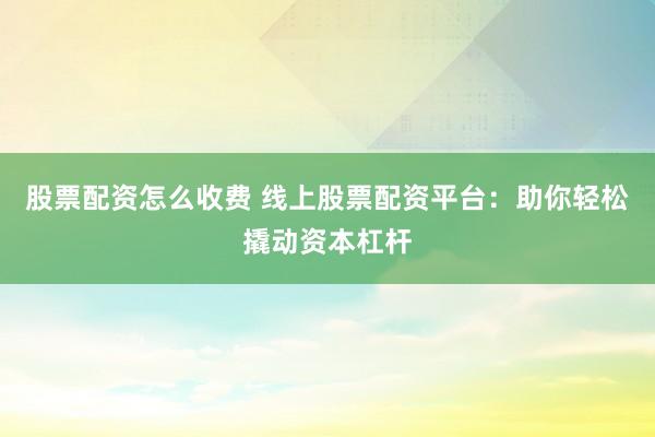 股票配资怎么收费 线上股票配资平台：助你轻松撬动资本杠杆