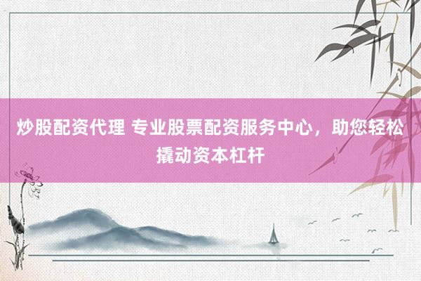 炒股配资代理 专业股票配资服务中心，助您轻松撬动资本杠杆