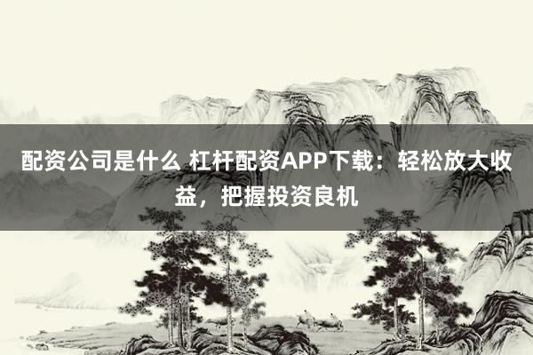 配资公司是什么 杠杆配资APP下载：轻松放大收益，把握投资良机