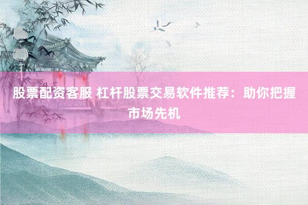 股票配资客服 杠杆股票交易软件推荐：助你把握市场先机