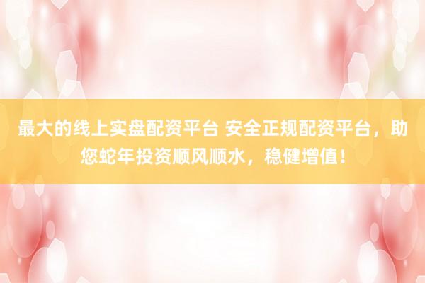 最大的线上实盘配资平台 安全正规配资平台，助您蛇年投资顺风顺水，稳健增值！