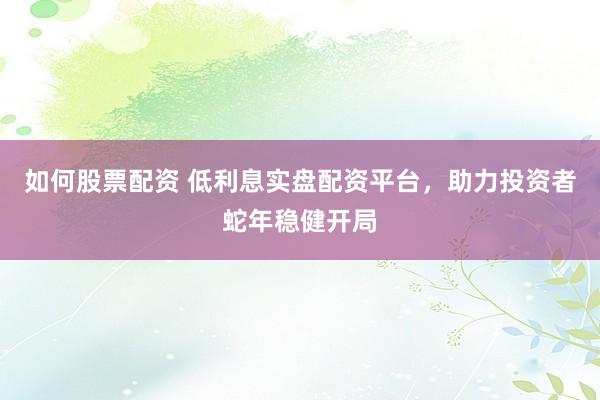如何股票配资 低利息实盘配资平台，助力投资者蛇年稳健开局