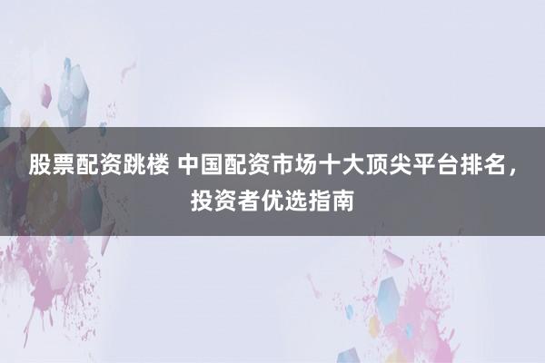 股票配资跳楼 中国配资市场十大顶尖平台排名，投资者优选指南