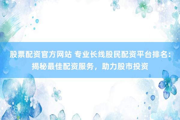 股票配资官方网站 专业长线股民配资平台排名：揭秘最佳配资服务，助力股市投资
