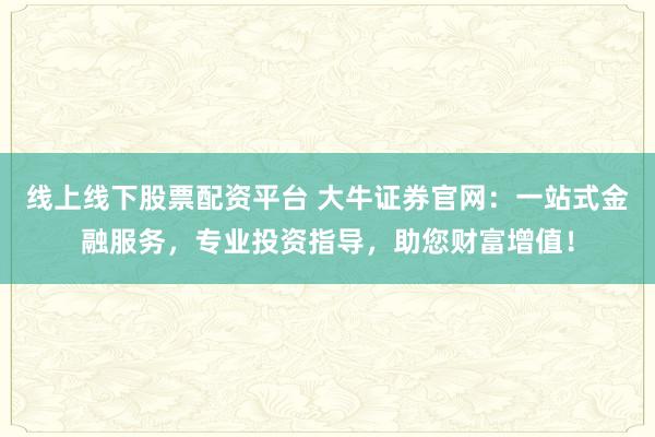 线上线下股票配资平台 大牛证券官网：一站式金融服务，专业投资指导，助您财富增值！
