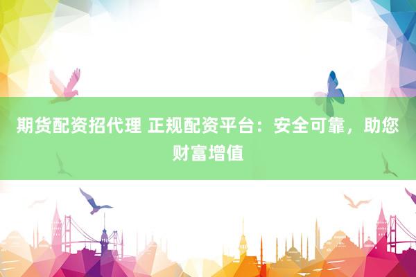 期货配资招代理 正规配资平台：安全可靠，助您财富增值