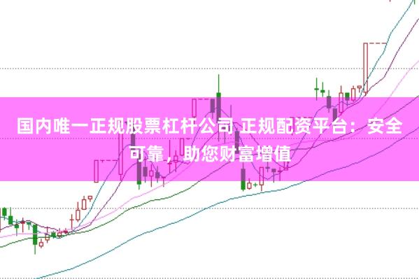 国内唯一正规股票杠杆公司 正规配资平台：安全可靠，助您财富增值