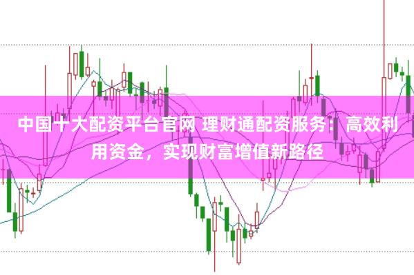 中国十大配资平台官网 理财通配资服务：高效利用资金，实现财富增值新路径