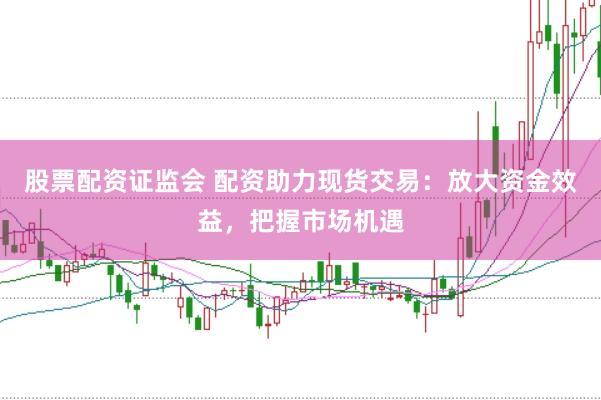 股票配资证监会 配资助力现货交易：放大资金效益，把握市场机遇