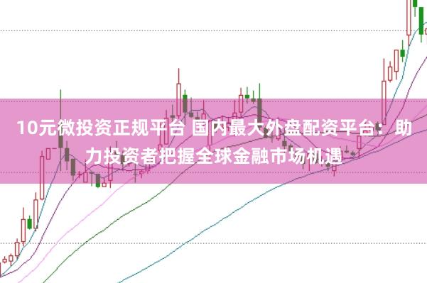 10元微投资正规平台 国内最大外盘配资平台：助力投资者把握全球金融市场机遇