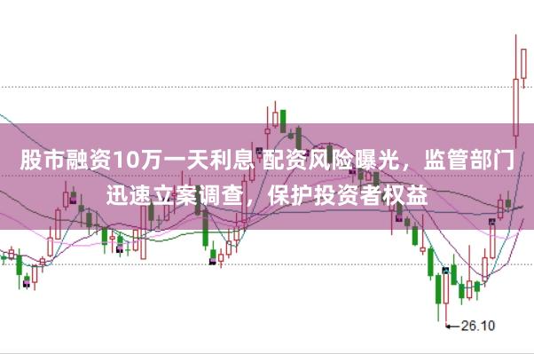 股市融资10万一天利息 配资风险曝光，监管部门迅速立案调查，保护投资者权益