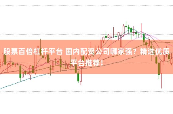 股票百倍杠杆平台 国内配资公司哪家强？精选优质平台推荐！