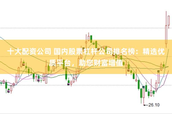十大配资公司 国内股票杠杆公司排名榜：精选优质平台，助您财富增值