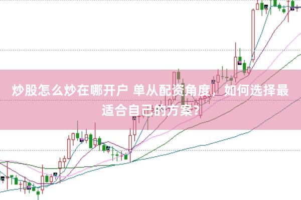 炒股怎么炒在哪开户 单从配资角度，如何选择最适合自己的方案？