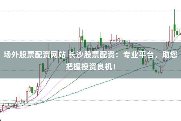 场外股票配资网站 长沙股票配资：专业平台，助您把握投资良机！