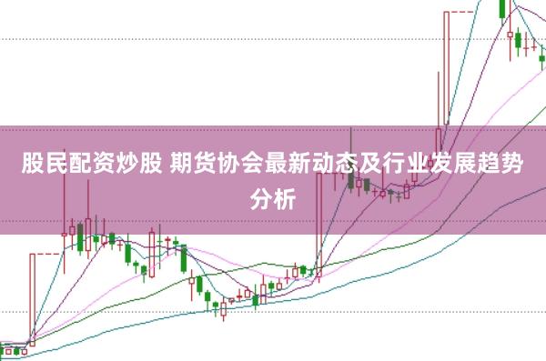 股民配资炒股 期货协会最新动态及行业发展趋势分析