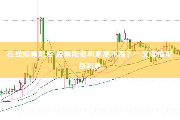 在线股票配资 股票配资利息高不高？一文读懂配资利息