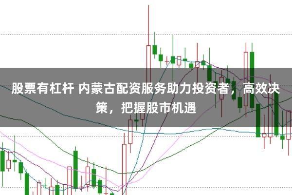 股票有杠杆 内蒙古配资服务助力投资者，高效决策，把握股市机遇