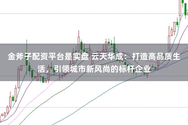 金斧子配资平台是实盘 云天华成：打造高品质生活，引领城市新风尚的标杆企业