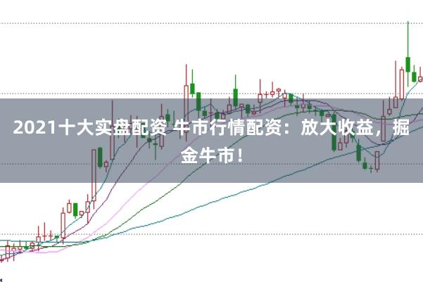 2021十大实盘配资 牛市行情配资：放大收益，掘金牛市！