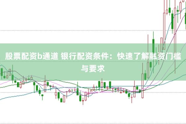 股票配资b通道 银行配资条件：快速了解融资门槛与要求