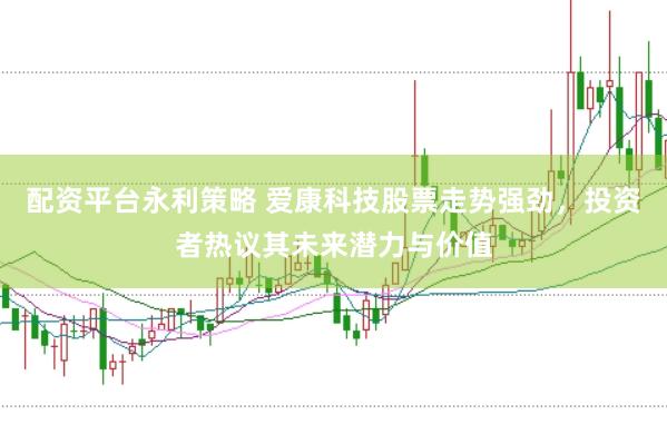 配资平台永利策略 爱康科技股票走势强劲，投资者热议其未来潜力与价值