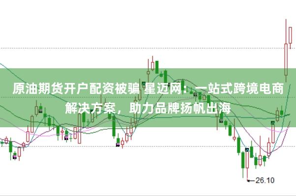 原油期货开户配资被骗 星迈网：一站式跨境电商解决方案，助力品牌扬帆出海