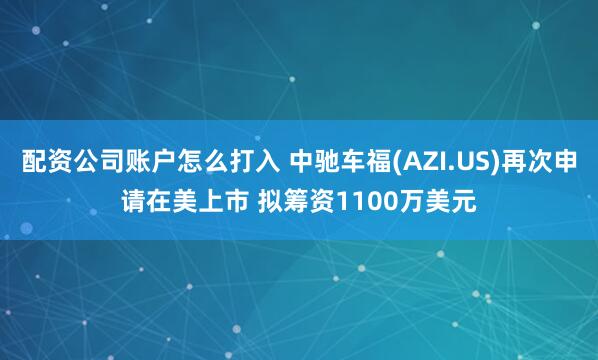 配资公司账户怎么打入 中驰车福(AZI.US)再次申请在美上市 拟筹资1100万美元