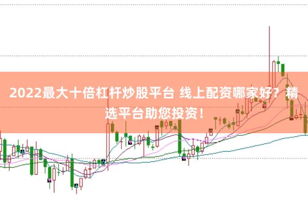 2022最大十倍杠杆炒股平台 线上配资哪家好？精选平台助您投资！