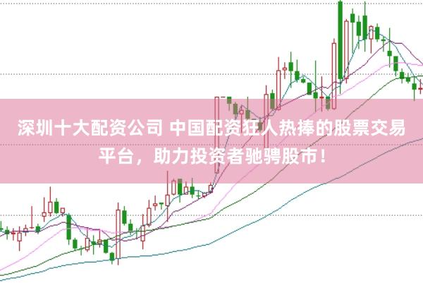 深圳十大配资公司 中国配资狂人热捧的股票交易平台，助力投资者驰骋股市！
