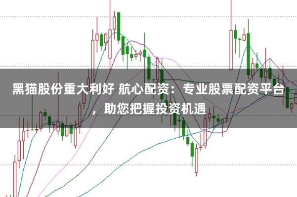 黑猫股份重大利好 航心配资：专业股票配资平台，助您把握投资机遇