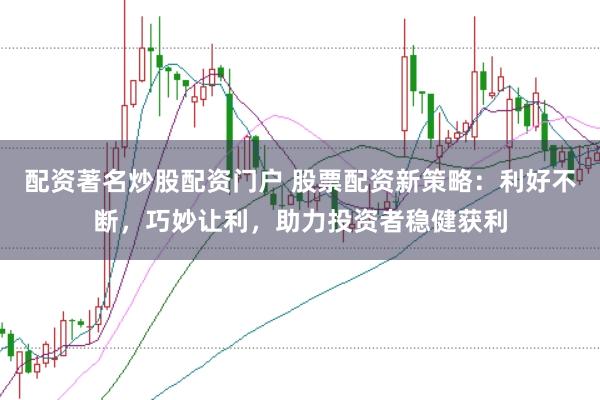 配资著名炒股配资门户 股票配资新策略：利好不断，巧妙让利，助力投资者稳健获利