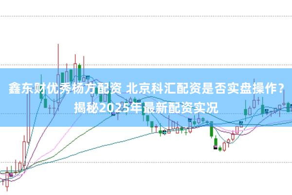 鑫东财优秀杨方配资 北京科汇配资是否实盘操作？揭秘2025年最新配资实况