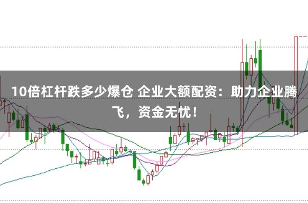 10倍杠杆跌多少爆仓 企业大额配资:助力企业腾飞,资金无忧!