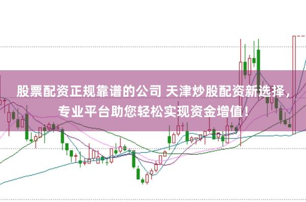 股票配资正规靠谱的公司 天津炒股配资新选择，专业平台助您轻松实现资金增值！