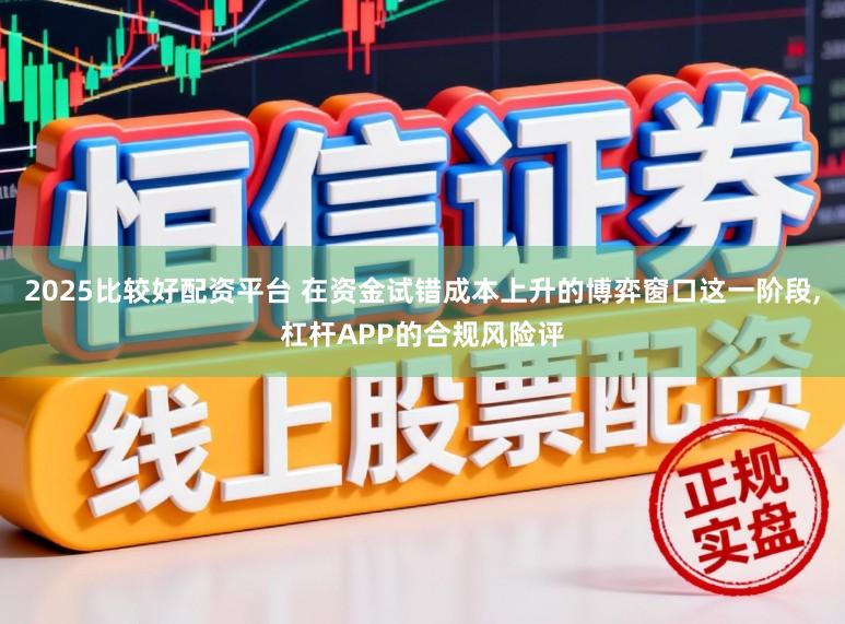 2025比较好配资平台 在资金试错成本上升的博弈窗口这一阶段,杠杆APP的合规风险评