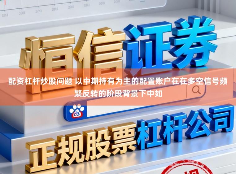 配资杠杆炒股问题 以中期持有为主的配置账户在在多空信号频繁反转的阶段背景下中如
