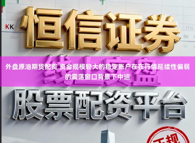 外盘原油期货配资 资金规模较大的稳定账户在在行情延续性偏弱的震荡窗口背景下中运