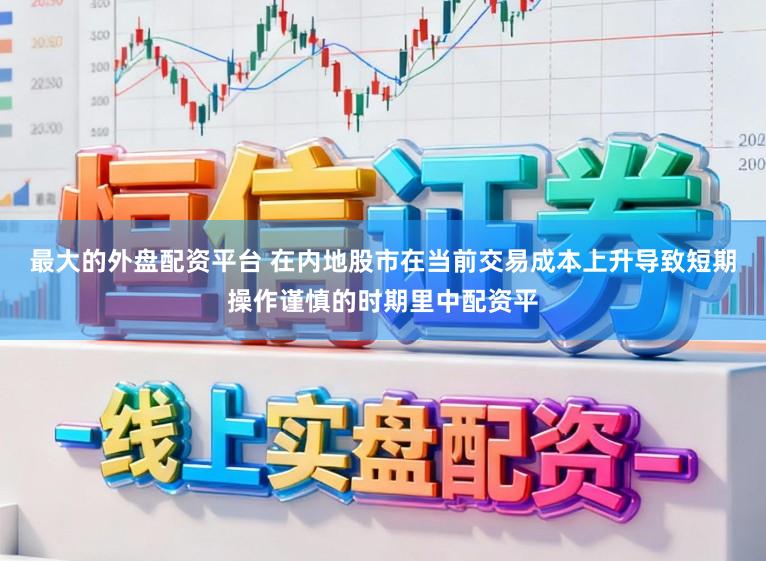 最大的外盘配资平台 在内地股市在当前交易成本上升导致短期操作谨慎的时期里中配资平