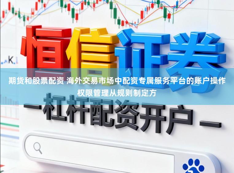 期货和股票配资 海外交易市场中配资专属服务平台的账户操作权限管理从规则制定方