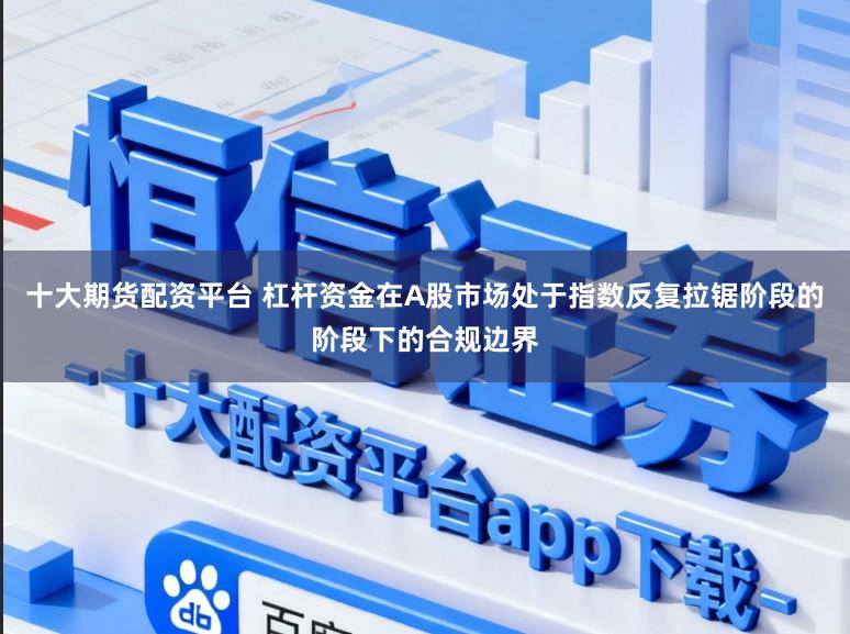 十大期货配资平台 杠杆资金在A股市场处于指数反复拉锯阶段的阶段下的合规边界