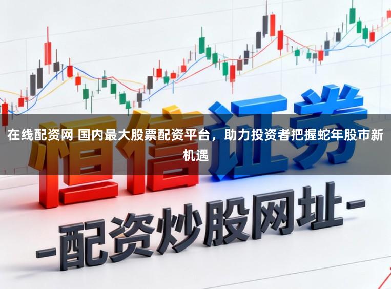 在线配资网 国内最大股票配资平台，助力投资者把握蛇年股市新机遇