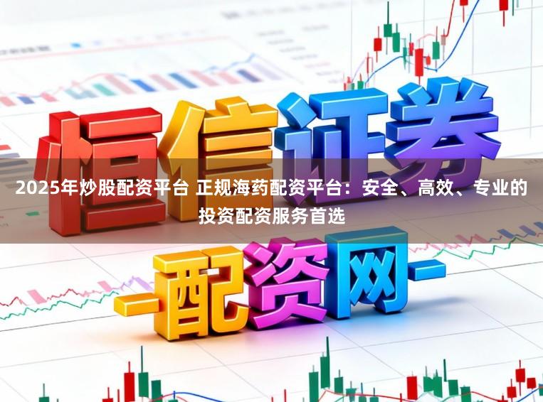 2025年炒股配资平台 正规海药配资平台：安全、高效、专业的投资配资服务首选
